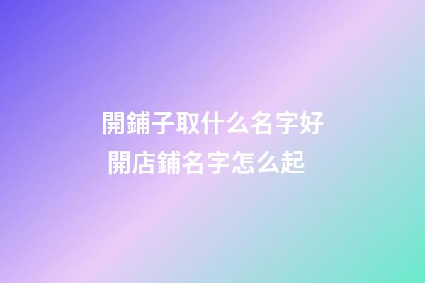 開鋪子取什么名字好 開店鋪名字怎么起-第1張-店鋪起名-玄機派